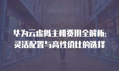华为云虚拟主机费用全解析：灵活配置与高性价比的选择