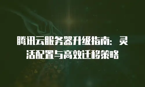 腾讯云服务器升级指南：灵活配置与高效迁移策略