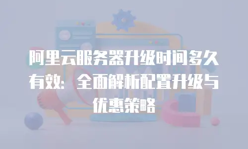 阿里云服务器升级时间多久有效：全面解析配置升级与优惠策略