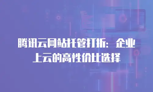 腾讯云网站托管打折：企业上云的高性价比选择