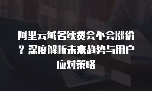 阿里云域名续费会不会涨价？深度解析未来趋势与用户应对策略