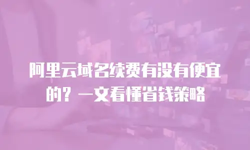 阿里云域名续费有没有便宜的？一文看懂省钱策略
