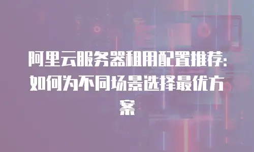 阿里云服务器租用配置推荐：如何为不同场景选择最优方案