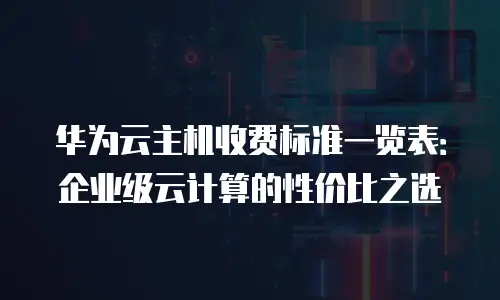 华为云主机收费标准一览表：企业级云计算的性价比之选