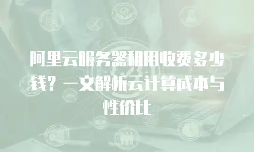阿里云服务器租用收费多少钱？一文解析云计算成本与性价比