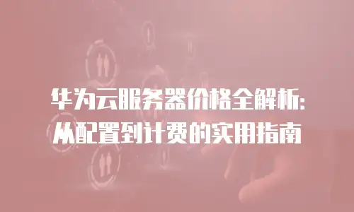 华为云服务器价格全解析：从配置到计费的实用指南