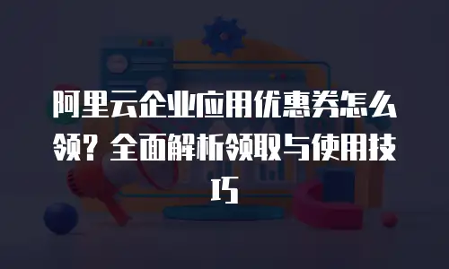 阿里云企业应用优惠券怎么领？全面解析领取与使用技巧