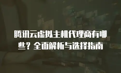 腾讯云虚拟主机代理商有哪些？全面解析与选择指南
