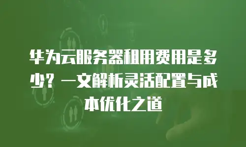 华为云服务器租用费用是多少？一文解析灵活配置与成本优化之道