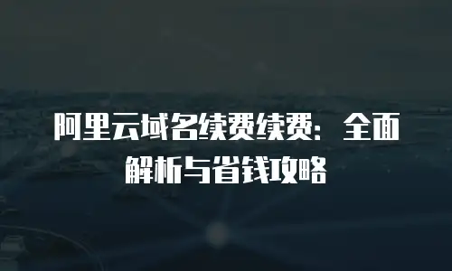 阿里云域名续费续费：全面解析与省钱攻略