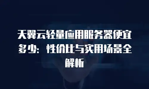 天翼云轻量应用服务器便宜多少：性价比与实用场景全解析