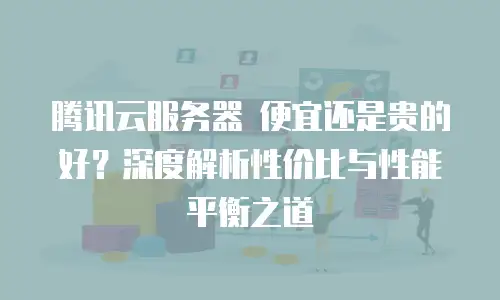 腾讯云服务器 便宜还是贵的好？深度解析性价比与性能平衡之道