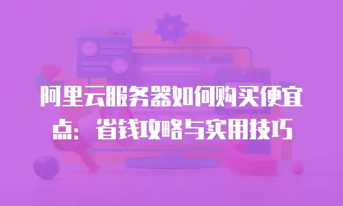 阿里云服务器如何购买便宜点：省钱攻略与实用技巧