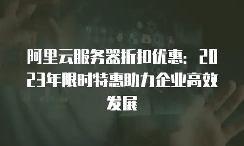阿里云服务器折扣优惠：2023年限时特惠助力企业高效发展