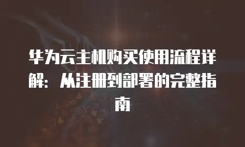 华为云主机购买使用流程详解：从注册到部署的完整指南
