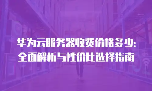 华为云服务器收费价格多少：全面解析与性价比选择指南