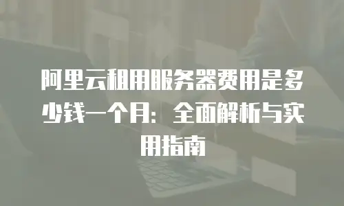 阿里云租用服务器费用是多少钱一个月：全面解析与实用指南
