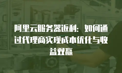 阿里云服务器返利：如何通过代理商实现成本优化与收益双赢