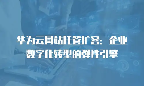 华为云网站托管扩容：企业数字化转型的弹性引擎