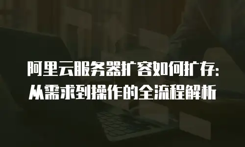 阿里云服务器扩容如何扩存：从需求到操作的全流程解析