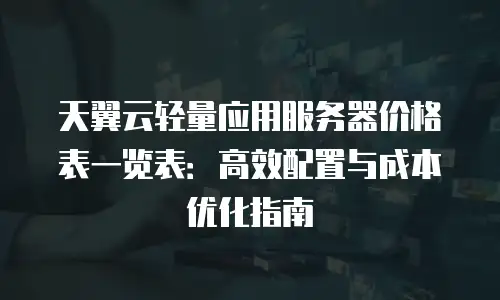 天翼云轻量应用服务器价格表一览表：高效配置与成本优化指南