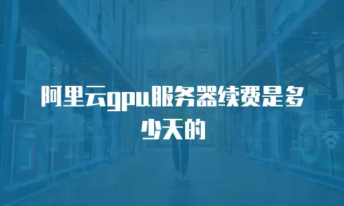 阿里云gpu服务器续费是多少天的