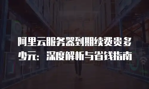 阿里云服务器到期续费贵多少元：深度解析与省钱指南