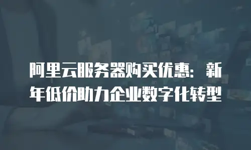 阿里云服务器购买优惠：新年低价助力企业数字化转型