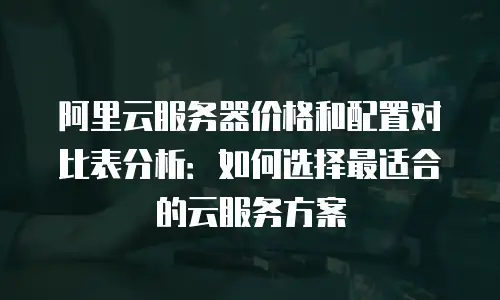 阿里云服务器价格和配置对比表分析：如何选择最适合的云服务方案