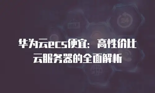 华为云ecs便宜：高性价比云服务器的全面解析