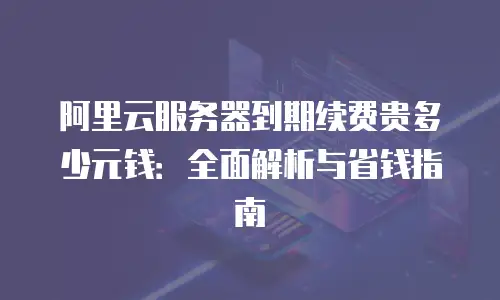 阿里云服务器到期续费贵多少元钱：全面解析与省钱指南
