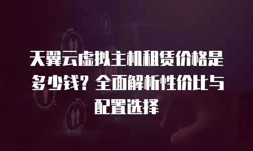 天翼云虚拟主机租赁价格是多少钱？全面解析性价比与配置选择
