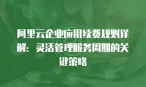 阿里云企业应用续费规则详解：灵活管理服务周期的关键策略