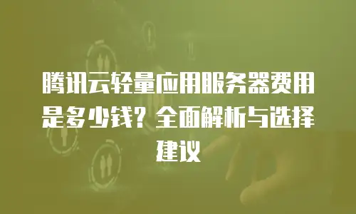 腾讯云轻量应用服务器费用是多少钱？全面解析与选择建议