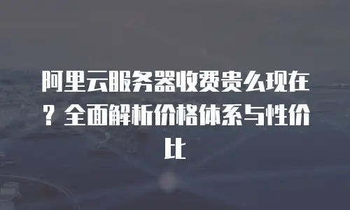 阿里云服务器收费贵么现在？全面解析价格体系与性价比