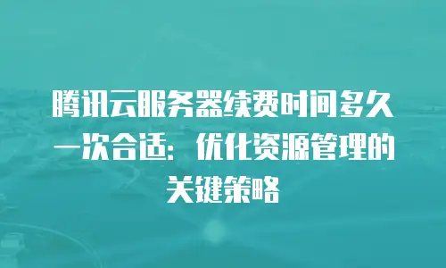腾讯云服务器续费时间多久一次合适：优化资源管理的关键策略