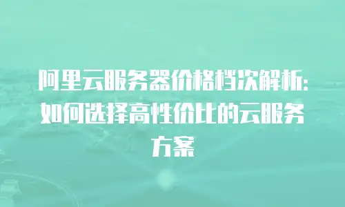 阿里云服务器价格档次解析：如何选择高性价比的云服务方案