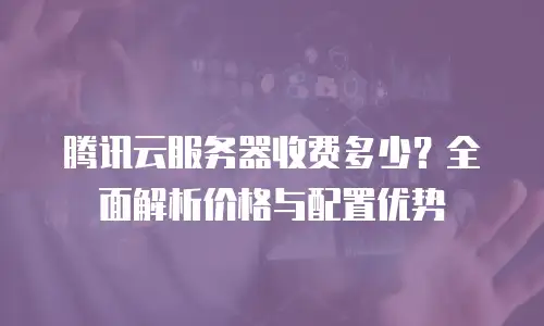 腾讯云服务器收费多少？全面解析价格与配置优势