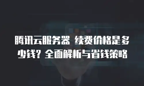 腾讯云服务器 续费价格是多少钱？全面解析与省钱策略