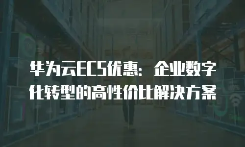 华为云ECS优惠：企业数字化转型的高性价比解决方案