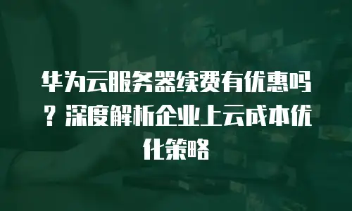 华为云服务器续费有优惠吗？深度解析企业上云成本优化策略