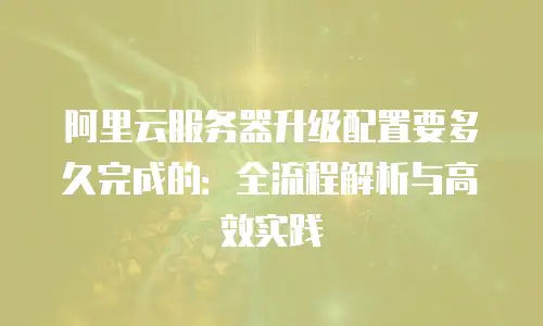 阿里云服务器升级配置要多久完成的：全流程解析与高效实践