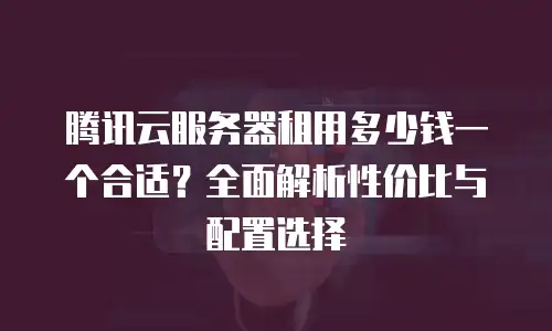 腾讯云服务器租用多少钱一个合适？全面解析性价比与配置选择