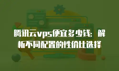 腾讯云vps便宜多少钱：解析不同配置的性价比选择