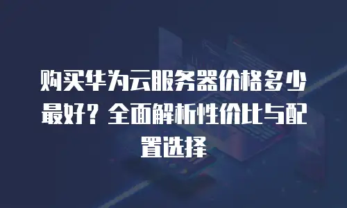 购买华为云服务器价格多少最好？全面解析性价比与配置选择