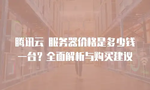 腾讯云 服务器价格是多少钱一台？全面解析与购买建议