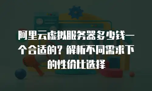 阿里云虚拟服务器多少钱一个合适的？解析不同需求下的性价比选择