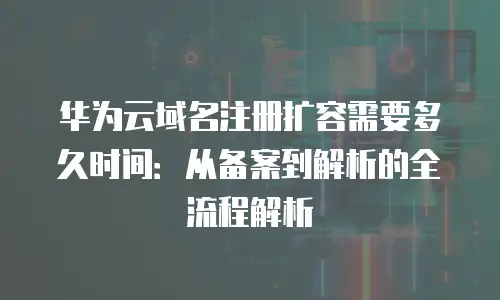 华为云域名注册扩容需要多久时间：从备案到解析的全流程解析