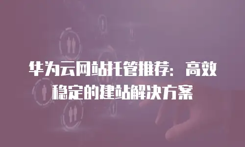 华为云网站托管推荐：高效稳定的建站解决方案