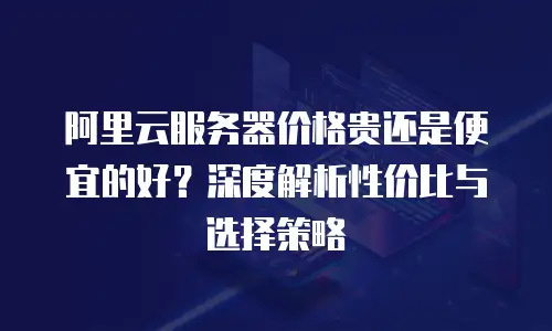 阿里云服务器价格贵还是便宜的好？深度解析性价比与选择策略